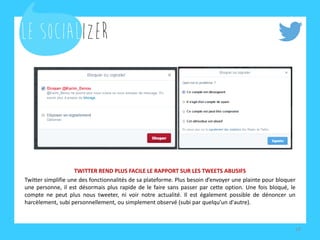 TWITTER REND PLUS FACILE LE RAPPORT SUR LES TWEETS ABUSIFS 
Twitter simplifie une des fonctionnalités de sa plateforme. Plus besoin d’envoyer une plainte pour bloquer une personne, il est désormais plus rapide de le faire sans passer par cette option. Une fois bloqué, le compte ne peut plus nous tweeter, ni voir notre actualité. Il est également possible de dénoncer un harcèlement, subi personnellement, ou simplement observé (subi par quelqu’un d'autre). 
18  