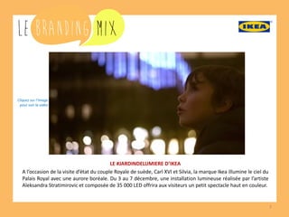 7 
LE #JARDINDELUMIERE D’IKEA 
A l’occasion de la visite d’état du couple Royale de suède, Carl XVI et Silvia, la marque Ikea illumine le ciel du Palais Royal avec une aurore boréale. Du 3 au 7 décembre, une installation lumineuse réalisée par l’artiste Aleksandra Stratimirovic et composée de 35 000 LED offrira aux visiteurs un petit spectacle haut en couleur. 
Cliquez sur l’image 
pour voir la vidéo  