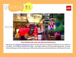 8 
LEGO PRÉPARE NOËL AVEC UNE CRÉATION DÉMENTIELLE 
Lego lance son opération spéciale Noël et on peut dire que la marque ne lésine pas sur les moyens ni sur l’effort. Une création constituée de Lego a été érigée devant le Pitt Street Mall (Australie). Un demi-million de briques ont été utilisées pour réaliser cette oeuvre qui a demandé environ 1200 heures de travail. 
Cliquez sur l’image pour voir la vidéo  