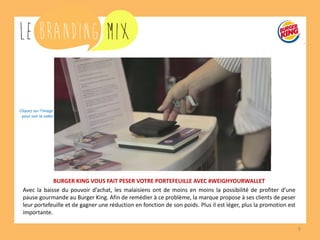9 
BURGER KING VOUS FAIT PESER VOTRE PORTEFEUILLE AVEC #WEIGHYOURWALLET 
Avec la baisse du pouvoir d’achat, les malaisiens ont de moins en moins la possibilité de profiter d’une pause gourmande au Burger King. Afin de remédier à ce problème, la marque propose à ses clients de peser leur portefeuille et de gagner une réduction en fonction de son poids. Plus il est léger, plus la promotion est importante. 
Cliquez sur l’image 
pour voir la vidéo  