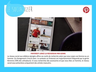 PINTEREST LANCE LA RECHERCHE PAR GENRE
Le réseau social aux célèbres épingles affine ses outils de recherche selon que vous soyez une femme ou un
homme. Ce changement s’inscrit dans le contexte où Pinterest est majoritairement fréquenté par la gente
féminine (70% des utilisateurs). Si vous recherchez des accessoires et que vous êtes un homme, le réseau
social vous présentera uniquement des articles masculins.
10
 