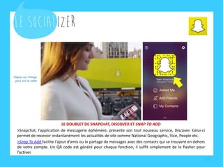 LE DOUBLET DE SNAPCHAT, DISCOVER ET SNAP TO ADD
>Snapchat, l’application de messagerie éphémère, présente son tout nouveau service, Discover. Celui-ci
permet de recevoir instantanément les actualités de site comme National Geographic, Vice, People etc.
>Snap To Add facilite l’ajout d’amis ou le partage de messages avec des contacts qui se trouvent en dehors
de votre compte. Un QR code est généré pour chaque fonction, il suffit simplement de le flasher pour
l’activer.
11
Cliquez sur l’image
pour voir la vidéo
 