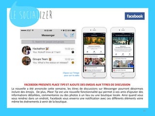 FACEBOOK PRESENTE PLACE TIPS ET AJOUTE DES EMOJIS AUX TITRES DE DISCUSSION
La nouvelle a été annoncée cette semaine, les titres de discussions sur Messenger pourront désormais
inclure des émojis. De plus, Place Tip est une nouvelle fonctionnalité qui permet à vos amis d’ajouter des
informations détaillées, commentaires ou des photos à un lieu ou une boutique locale. Ainsi quand vous
vous rendrez dans un endroit, Facebook vous enverra une notification avec ces différents éléments.
12
Cliquez sur l’image
pour voir la vidéo
 