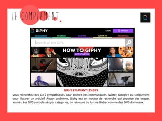 13
GIPHY, EN AVANT LES GIFS
Vous recherchez des GIFS sympathiques pour animer vos communautés Twitter, Google+ ou simplement
pour illustrer un article? Aucun problème, Giphy est un moteur de recherche qui propose des images
animés. Les GIFS sont classés par catégories, on retrouve du Justine Bieber comme des GIFS d’animaux.
 