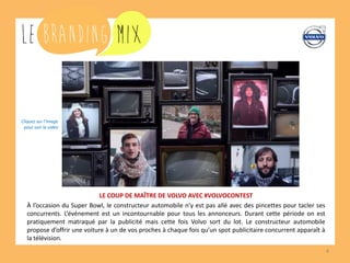 4
LE COUP DE MAÎTRE DE VOLVO AVEC #VOLVOCONTEST
À l’occasion du Super Bowl, le constructeur automobile n’y est pas allé avec des pincettes pour tacler ses
concurrents. L’événement est un incontournable pour tous les annonceurs. Durant cette période on est
pratiquement matraqué par la publicité mais cette fois Volvo sort du lot. Le constructeur automobile
propose d’offrir une voiture à un de vos proches à chaque fois qu’un spot publicitaire concurrent apparaît à
la télévision.
Cliquez sur l’image
pour voir la vidéo
 