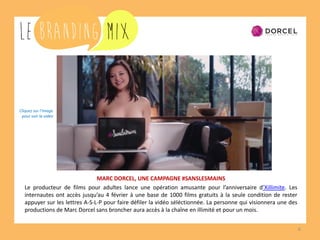 6
MARC DORCEL, UNE CAMPAGNE #SANSLESMAINS
Le producteur de films pour adultes lance une opération amusante pour l’anniversaire d’Xillimite. Les
internautes ont accès jusqu’au 4 février à une base de 1000 films gratuits à la seule condition de rester
appuyer sur les lettres A-S-L-P pour faire défiler la vidéo sélectionnée. La personne qui visionnera une des
productions de Marc Dorcel sans broncher aura accès à la chaîne en illimité et ce pour un mois.
Cliquez sur l’image
pour voir la vidéo
 