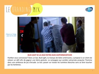 7
BUD LIGHT SE LA JOUE RETRO AVEC #UPFORWHATEVER
PacMan vous connaissez? Dans un bar, Bud Light, la marque de bière américaine, a proposé à un client de
relever un défi afin de savourer une bière gratuite. La campagne qui semble scénarisée propulse l’homme
dans une ambiance de jeu d’arcade. Le but: passer sur toutes les lumières blanches sans se faire toucher
par les fantômes.
Cliquez sur l’image
pour voir la vidéo
 