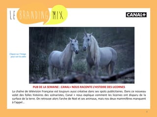 8
PUB DE LA SEMAINE : CANAL+ NOUS RACONTE L’HISTOIRE DES LICORNES
La chaîne de télévision Française est toujours aussi créative dans ses spots publicitaires. Dans ce nouveau
volet des folles histoires des scénaristes, Canal + nous explique comment les licornes ont disparu de la
surface de la terre. On retrouve alors l’arche de Noé et ses animaux, mais nos deux mammifères manquent
à l’appel…
Cliquez sur l’image
pour voir la vidéo
 