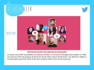 TWITTER DEVELOPPE DES GROUPES DE DISCUSSION
Le réseau social offre la possibilité aux abonnés d’utiliser un service de messagerie plus élaboré. En effet,
vous pourrez créer des groupes de discussion privés allant jusqu’à 20 personnes. Vos abonnés, intégrés à
la conversation, pourront même inviter leurs contacts même si vous ne les suivez pas.
9
Cliquez sur l’image
pour voir la vidéo
 