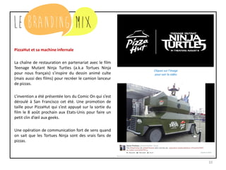 10
PizzaHut et sa machine infernale
La chaîne de restauration en partenariat avec le film
Teenage Mutant Ninja Turtles (a.k.a Tortues Ninja
pour nous français) s’inspire du dessin animé culte
(mais aussi des films) pour recréer le camion lanceur
de pizzas.
L’invention a été présentée lors du Comic On qui s’est
déroulé à San Francisco cet été. Une promotion de
taille pour PizzaHut qui s’est appuyé sur la sortie du
film le 8 août prochain aux Etats-Unis pour faire un
petit clin d’œil aux geeks.
Une opération de communication fort de sens quand
on sait que les Tortues Ninja sont des vrais fans de
pizzas.
Cliquez sur l’image
pour voir la vidéo
 