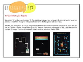 11
Tic Tac revisite les jeux d’arcades
La marque de bonbon rafraichissant Tic Tac nous surprend avec une campagne de communication haute en
couleur. Fans d’Atari et de jeux vintages, cette opération d’affichage est faite pour vous.
En effet, Tic Tac reprend les visuels à faible résolution des anciennes consoles et remplace les pixels par ses
Tic Tac colorés. Pac Man, Snake et Arkanoid sont revisités dans cette campagne print. Par cette opération, la
marque du groupe Ferrero montre qu’elle est présente sur le marché depuis 1969.
 