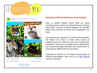 12
Greenpeace utilise des Lolcats pour sauver les tigres
Dans sa grande bataille contre Shell qui passe
notamment par la rupture du partenariat avec la marque
Lego, l’ONG trouve le temps de déployer de nouvelles
actions mais cette fois en faveur de la sauvegarde des
tigres.
Les Lolcats les plus réputés de la toile (Lil Bub, Hamilton
the Hipster Cat, Oskar et Venus entre autres) se
mobilisent dans une vidéo de moins de 2 minutes pour
sensibiliser à cette cause. La vidéo tournée spécialement
pour la journée du tigre (29 juillet) nous apprend qu’il ne
reste plus que 3000 d’entre eux au monde.
L’opération se décline sur les réseaux sociaux grâce au
hashtag #catsavetigers mais aussi sur le site internet
créé pour l’occasion.
Cliquez sur l’image
pour voir la vidéo
 