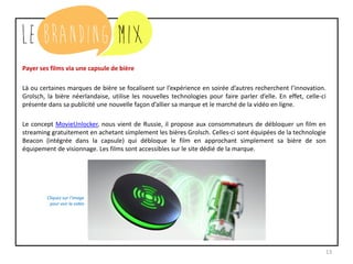 13
Payer ses films via une capsule de bière
Là ou certaines marques de bière se focalisent sur l’expérience en soirée d’autres recherchent l’innovation.
Grolsch, la bière néerlandaise, utilise les nouvelles technologies pour faire parler d’elle. En effet, celle-ci
présente dans sa publicité une nouvelle façon d’allier sa marque et le marché de la vidéo en ligne.
Le concept MovieUnlocker, nous vient de Russie, il propose aux consommateurs de débloquer un film en
streaming gratuitement en achetant simplement les bières Grolsch. Celles-ci sont équipées de la technologie
Beacon (intégrée dans la capsule) qui débloque le film en approchant simplement sa bière de son
équipement de visionnage. Les films sont accessibles sur le site dédié de la marque.
Cliquez sur l’image
pour voir la vidéo
 
