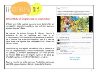 14
Johnson’s Baby fait une promesse à ses consommateurs
Utiliser une vieille légende japonaise pour transmettre un
message fort à ses clients, voilà une bien belle idée que nous
propose Johnson’s Baby.
La marque du groupe Johnson & Johnson cherche à
entretenir le lien de confiance qui l’unit à ses
consommateurs. Les inquiétudes que peuvent avoir les clients
de la marque face à certains ingrédients sont à la base de
cette action. Elle organise donc une opération de taille sur les
réseaux sociaux.
Johnson’s Baby leur répond en vidéo qu’il les a entendus et
leur fait une promesse qu’à l’avenir leurs craintes seront aussi
les leurs. Les membres de l’entreprise sont filmés en train de
réaliser 1000 grues en origami (symbole de paix) qui d’après
la légende permettraient de réaliser un vœux.
Comme pour se rappeler de cette promesse, l’installation
composée des 1000 grues est exposée dans les locaux de
l’entreprise.
Cliquez sur l’image
pour voir la vidéo
 