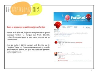 15
Oasis se lance dans un petit morpion sur Twitter
Simple mais efficace, le jeu du morpion est un grand
classique Twitter. La marque aux fruits déjantés
revisite le concept pour le plus grand bonheur de sa
communauté.
Jeux de mots et bonne humeur sont de mise sur le
compte d’Oasis. Les Community managers très réactifs
enchaînent les parties, de quoi nous occuper pendant
les heures creuses.
 