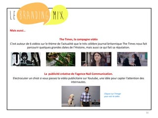 16
Mais aussi…
The Times, la campagne vidéo
C’est autour de 6 vidéos sur le thème de l’actualité que le très célèbre journal britannique The Times nous fait
parcourir quelques grandes dates de l’Histoire, mais aussi ce qui fait sa réputation.
La publicité créative de l’agence Nail Communication.
Electrocuter un chiot si vous passez la vidéo publicitaire sur Youtube, une idée pour capter l’attention des
internautes.
Cliquez sur l’image
pour voir la vidéo
 