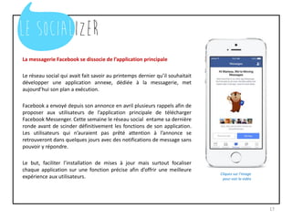 La messagerie Facebook se dissocie de l’application principale
Le réseau social qui avait fait savoir au printemps dernier qu’il souhaitait
développer une application annexe, dédiée à la messagerie, met
aujourd’hui son plan a exécution.
Facebook a envoyé depuis son annonce en avril plusieurs rappels afin de
proposer aux utilisateurs de l’application principale de télécharger
Facebook Messenger. Cette semaine le réseau social entame sa dernière
ronde avant de scinder définitivement les fonctions de son application.
Les utilisateurs qui n’auraient pas prêté attention à l’annonce se
retrouveront dans quelques jours avec des notifications de message sans
pouvoir y répondre.
Le but, faciliter l’installation de mises à jour mais surtout focaliser
chaque application sur une fonction précise afin d’offrir une meilleure
expérience aux utilisateurs.
17
Cliquez sur l’image
pour voir la vidéo
 