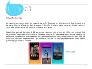 Bolt, enfin disponible !
Le proclamé concurrent direct de Snapchat est enfin disponible en téléchargement dans certains pays
(Nouvelle Zélande, Afrique du Sud, Singapour…). En effet, le réseau social Instagram dévoile enfin son
application Bolt et permet aux quelques privilégiés de la tester.
L’application permet d’envoyer, à 20 personnes maximum, des photos et vidéos qui peuvent être
agrémentés d’un message personnalisé. A l’image de Snapchat, les messages envoyés ont une durée de vie
prédéfinie. Les principales différences avec son concurrent se basent sur la rapidité du service mais aussi sur
la nouvelle fonction « Ne pas envoyer » qui permet en secouant son Smartphone (après une erreur d’envoi
par exemple) d’arrêter le transfert.
18
 
