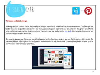 Pinterest rachète Icebergs
Icebergs est un réseau social de partage d’images similaire à Pinterest sur plusieurs niveaux. L’avantage de
cette nouvelle acquisition est qu’elle est mieux équipée pour répondre aux besoins des designers en offrant
une meilleure organisation de son contenu. L’annonce est partagée sur le site web d’Icebergs qui remercie les
utilisateurs pour cette aventure.
On peut imaginer que Pinterest compte s’approprier les fonctions phares qui ont fait le succès d’Icebergs. Ce
dernier permet dès aujourd’hui d’exporter son contenu de sa plateforme (via Dropbox) étant donné que le
service sera interrompu à la rentrée.
19
 