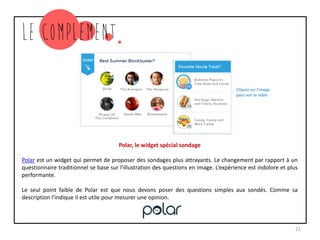Polar, le widget spécial sondage
Polar est un widget qui permet de proposer des sondages plus attrayants. Le changement par rapport à un
questionnaire traditionnel se base sur l’illustration des questions en image. L’expérience est indolore et plus
performante.
Le seul point faible de Polar est que nous devons poser des questions simples aux sondés. Comme sa
description l’indique il est utile pour mesurer une opinion.
21
Cliquez sur l’image
pour voir la vidéo
 