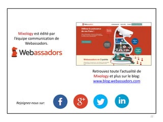 Mixology est édité par
l’équipe communication de
Webassadors.
Retrouvez toute l’actualité de
Mixology et plus sur le blog:
www.blog.webassadors.com
Rejoignez-nous sur:
22
 