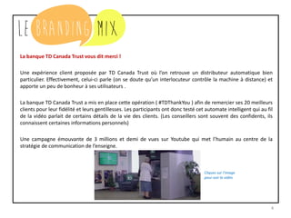 4
La banque TD Canada Trust vous dit merci !
Une expérience client proposée par TD Canada Trust où l’on retrouve un distributeur automatique bien
particulier. Effectivement, celui-ci parle (on se doute qu’un interlocuteur contrôle la machine à distance) et
apporte un peu de bonheur à ses utilisateurs .
La banque TD Canada Trust a mis en place cette opération ( #TDThankYou ) afin de remercier ses 20 meilleurs
clients pour leur fidélité et leur gentillesse. Les participants ont donc testé cet automate intelligent qui au fil
de la vidéo parlait de certains détails de la vie des clients. (Les conseillers sont souvent des confidents, ils
connaissent certaines informations personnelles)
Une campagne émouvante de 3 millions et demi de vues sur Youtube qui met l’humain au centre de la
stratégie de communication de l’enseigne.
Cliquez sur l’image
pour voir la vidéo
 
