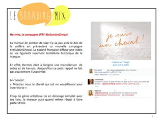 5
Hermès, la campagne WTF #JeSuisUnCheval
La marque de produit de luxe n’y va pas avec le dos de
la cuillère en présentant sa nouvelle campagne
#JeSuisUnCheval. La société française diffuse une vidéo
où les figurants incarnent l’emblème historique de la
marque.
En effet, Hermès était à l’origine une manufacture de
selles et de harnais. Aujourd’hui ce petit rappel ne fait
pas exactement l’unanimité.
Le concept:
« Montrez nous le cheval qui est en vous/Reveal your
inner horse »
Coup de génie artistique ou en décalage complet avec
ses fans, la marque aura quand même réussi à faire
parler d’elle.
Cliquez sur l’image
pour voir la vidéo
 