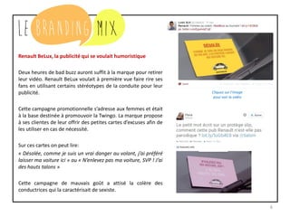 6
Renault BeLux, la publicité qui se voulait humoristique
Deux heures de bad buzz auront suffit à la marque pour retirer
leur vidéo. Renault BeLux voulait à première vue faire rire ses
fans en utilisant certains stéréotypes de la conduite pour leur
publicité.
Cette campagne promotionnelle s’adresse aux femmes et était
à la base destinée à promouvoir la Twingo. La marque propose
à ses clientes de leur offrir des petites cartes d’excuses afin de
les utiliser en cas de nécessité.
Sur ces cartes on peut lire:
« Désolée, comme je suis un vrai danger au volant, j’ai préféré
laisser ma voiture ici » ou « N’enlevez pas ma voiture, SVP ! J’ai
des hauts talons »
Cette campagne de mauvais goût a attisé la colère des
conductrices qui la caractérisait de sexiste.
Cliquez sur l’image
pour voir la vidéo
 