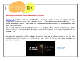 7
#RoutineInterruptions la blague téléphonique d’Heineken
Heineken US s’offre les services du comédien Fred Armisen pour mettre au point une expérience sociale
surprenante. Au premier abord l’idée fait plutôt penser à un début de scénario de film d’horreur. Et pour
cause, le comédien s’amuse à faire sonner une cabine téléphonique publique qui se trouve de l’autre coté
de la rue où il se trouve.
Les passants intrigués vont alors décrocher un à un le téléphone. Fred Armisen qui ne dévoile pas son
identité ordonne à ses interlocuteurs de ne pas raccrocher le téléphone et de venir le rejoindre dans un
Comedy Club.
Un happening publicitaire qui fait froid dans le dos mais qui a tout de même été visionné par plus d’un
million et demi d’internautes. Les participants ont alors rejoint l’artiste sur scène pour participer au
spectacle de celui-ci.
Cliquez sur l’image
pour voir la vidéo
 