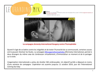 8
La campagne Amnesty International Hungary contre l’homophobie
Quand il s’agit de se battre contre les inégalités et de tester l’humanité de sa communauté, certaines causes
ont le pouvoir d’activer les foules. La campagne #Kissagainsthomophobia d’Amnesty International, permet à
deux étrangers du même sexe de s’embrasser virtuellement, d’immortaliser ce moment et de le partager
sur la toile.
L’organisation internationale a prévu de récolter 365 embrassades. Un objectif qu’elle a dépassé en moins
d’une semaine de campagne. L’opération est ouverte jusqu’au 11 octobre 2014, jour de l’International
Coming Out Day.
 