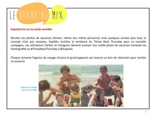 9
Expedia tire sur la corde sensible
Recréer ses photos de vacances d’antan, même lieu même personnes mais quelques années plus tard, le
concept n’est pas nouveau. Expédia réutilise la tendance du Throw Back Thursday pour sa nouvelle
campagne. Les utilisateurs Twitter et Instagram devront envoyer leur vieille photo de vacances marquée du
hashtag #tbt ou #ThrowBackThursday à @Expedia.
Chaque semaine, l’agence de voyage choisira le grand gagnant qui recevra un bon de réduction pour recréer
ce souvenir.
Cliquez sur l’image
pour voir la vidéo
 