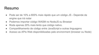 Resumo
● Pode ser de 10% a 800% mais rápido que um código JS - Depende da
engine que irá rodar
● Podemos importar código WASM no NodeJS ou Browser
● Roda apenas 20% mais lento que código nativo.
● Compartilhamento de código entre JavaScript e outras linguagens
● Acesso as APIs Web disponibilizadas pelo environment (browser ou Node)
 