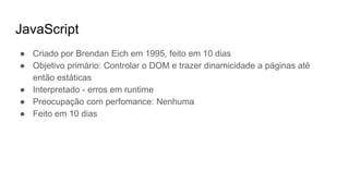 JavaScript
● Criado por Brendan Eich em 1995, feito em 10 dias
● Objetivo primário: Controlar o DOM e trazer dinamicidade a páginas até
então estáticas
● Interpretado - erros em runtime
● Preocupação com perfomance: Nenhuma
● Feito em 10 dias
 
