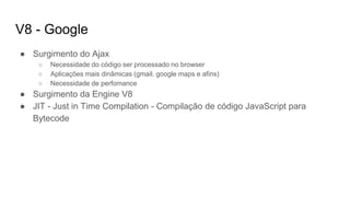 V8 - Google
● Surgimento do Ajax
○ Necessidade do código ser processado no browser
○ Aplicações mais dinâmicas (gmail. google maps e afins)
○ Necessidade de perfomance
● Surgimento da Engine V8
● JIT - Just in Time Compilation - Compilação de código JavaScript para
Bytecode
 