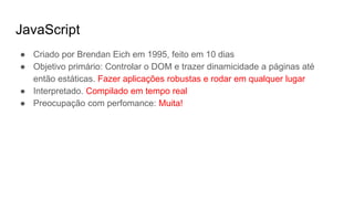 JavaScript
● Criado por Brendan Eich em 1995, feito em 10 dias
● Objetivo primário: Controlar o DOM e trazer dinamicidade a páginas até
então estáticas. Fazer aplicações robustas e rodar em qualquer lugar
● Interpretado. Compilado em tempo real
● Preocupação com perfomance: Muita!
 