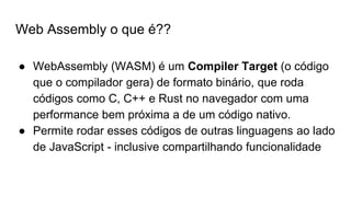 Web Assembly o que é??
● WebAssembly (WASM) é um Compiler Target (o código
que o compilador gera) de formato binário, que roda
códigos como C, C++ e Rust no navegador com uma
performance bem próxima a de um código nativo.
● Permite rodar esses códigos de outras linguagens ao lado
de JavaScript - inclusive compartilhando funcionalidade
 