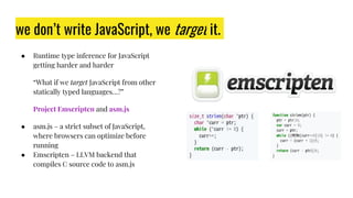 we don’t write JavaScript, we target it.
● Runtime type inference for JavaScript
getting harder and harder
“What if we target JavaScript from other
statically typed languages…?”
Project Emscripten and asm.js
● asm.js – a strict subset of JavaScript,
where browsers can optimize before
running
● Emscripten – LLVM backend that
compiles C source code to asm.js
 