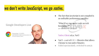 ● The fact that JavaScript is not compiled is
an unfixable performance sacrifice
“What if we run native code on web
browsers…?”
aw shit here we go again
we don’t write JavaScript, we go native.
Native Client a.k.a. NaCl
● NaCl – a set of C/C++ libraries that allows
Chrome to run native binaries
● Failed spectacularly, switched to asm.js
 