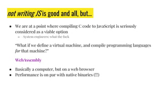 not writing JS is good and all, but…
● We are at a point where compiling C code to JavaScript is seriously
considered as a viable option
○ System engineers: what the fuck
“What if we define a virtual machine, and compile programming languages
for that machine?”
WebAssembly
● Basically a computer, but on a web browser
● Performance is on par with native binaries (!!!)
 
