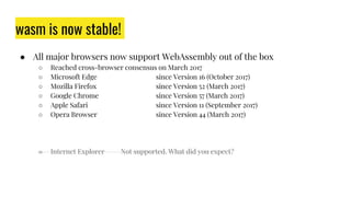 wasm is now stable!
● All major browsers now support WebAssembly out of the box
○ Reached cross-browser consensus on March 2017
○ Microsoft Edge since Version 16 (October 2017)
○ Mozilla Firefox since Version 52 (March 2017)
○ Google Chrome since Version 57 (March 2017)
○ Apple Safari since Version 11 (September 2017)
○ Opera Browser since Version 44 (March 2017)
○ Internet Explorer Not supported. What did you expect?
 