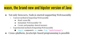 wasm, the brand-new and hipster version of Java
● Not only browsers, Node.js started supporting WebAssembly
○ Current method of importing WebAssembly
■ Read .wasm file
■ Instantiate WebAssembly VM
■ Create and populate shared memory
○ Experimental method of importing WebAssembly
■ import <component> as <name> from "/path/to/wasm";
● Cross-platform, JavaScript-based programming is possible
 
