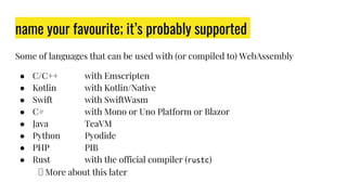 name your favourite; it’s probably supported
Some of languages that can be used with (or compiled to) WebAssembly
● C/C++ with Emscripten
● Kotlin with Kotlin/Native
● Swift with SwiftWasm
● C# with Mono or Uno Platform or Blazor
● Java TeaVM
● Python Pyodide
● PHP PIB
● Rust with the official compiler (rustc)
🠞 More about this later
 