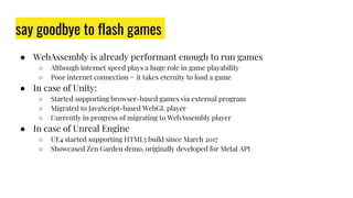 say goodbye to flash games
● WebAssembly is already performant enough to run games
○ Although internet speed plays a huge role in game playability
○ Poor internet connection = it takes eternity to load a game
● In case of Unity:
○ Started supporting browser-based games via external program
○ Migrated to JavaScript-based WebGL player
○ Currently in progress of migrating to WebAssembly player
● In case of Unreal Engine
○ UE4 started supporting HTML5 build since March 2017
○ Showcased Zen Garden demo, originally developed for Metal API
 