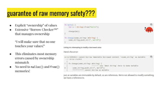 guarantee of raw memory safety???
● Explicit “ownership” of values
● Extensive “Borrow Checker™”
that manages ownership
“I will make sure that no one
touches your values!”
● This eliminates most memory
errors caused by ownership
mismatch
● No need to malloc() and free()
memories!
 