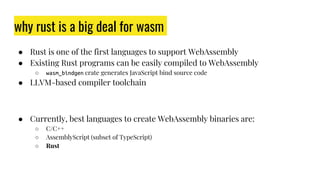 why rust is a big deal for wasm
● Rust is one of the first languages to support WebAssembly
● Existing Rust programs can be easily compiled to WebAssembly
○ wasm_bindgen crate generates JavaScript bind source code
● LLVM-based compiler toolchain
● Currently, best languages to create WebAssembly binaries are:
○ C/C++
○ AssemblyScript (subset of TypeScript)
○ Rust
 