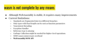 wasm is not complete by any means
● Although WebAssembly is stable, it requires many improvements
● Current limitations:
○ Standards are fragmented into two different branches
○ Only types with fixed length can be sent as function parameters
○ Nonexistent threading
○ Exception Handler
○ Reference type is missing
○ Garbage Collection might be needed for higher-level operations
○ SIMD causes unnecessary overhead
○ WebAssembly DOM API
 