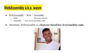 WebAssembly a.k.a. wasm
● WebAssembly = Web + Assembly
○ Web = Browser-based
○ Assembly = Low-level machine code
● Therefore, WebAssembly is a browser-based low-level machine code.
 