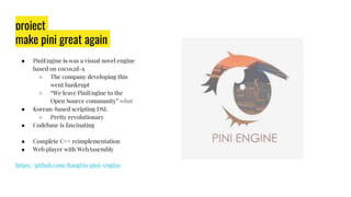 project
make pini great again
● PiniEngine is was a visual novel engine
based on cocos2d-x
○ The company developing this
went bankrupt
○ “We leave PiniEngine to the
Open Source community” what
● Korean-based scripting DSL
○ Pretty revolutionary
● Codebase is fascinating
● Complete C++ reimplementation
● Web player with WebAssembly
https://github.com/RangHo/pini-engine
 
