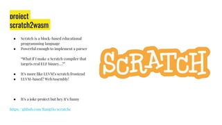 project
scratch2wasm
● Scratch is a block-based educational
programming language
● Powerful enough to implement a parser
“What if I make a Scratch compiler that
targets real ELF binary…?”
● It’s more like LLVM’s scratch frontend
● LLVM-based? WebAssembly!
● It’s a joke project but hey it’s funny
https://github.com/RangHo/scratchc
 