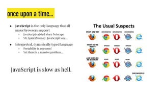 once upon a time…
● JavaScript is the only language that all
major browsers support
○ JavaScript existed since Netscape
○ V8, SpiderMonkey, JavaScriptCore…
● Interpreted, dynamically typed language
○ Portability is awesome!
○ Yet there is a massive problem…
JavaScript is slow as hell.
 